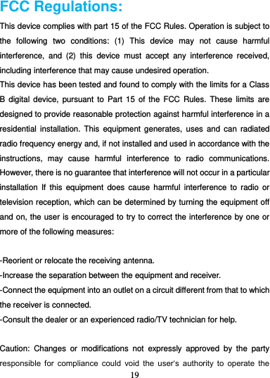 19   FCC Regulations: This device complies with part 15 of the FCC Rules. Operation is subject to the  following  two  conditions:  (1)  This  device  may  not  cause  harmful interference,  and  (2)  this  device  must  accept  any  interference  received, including interference that may cause undesired operation. This device has been tested and found to comply with the limits for a Class B  digital device,  pursuant to  Part  15  of  the FCC  Rules. These  limits  are designed to provide reasonable protection against harmful interference in a residential  installation. This  equipment  generates, uses  and  can  radiated radio frequency energy and, if not installed and used in accordance with the instructions,  may  cause  harmful  interference  to  radio  communications. However, there is no guarantee that interference will not occur in a particular installation  If  this equipment  does  cause  harmful  interference  to  radio  or television reception, which can be determined by turning the equipment off and on, the user is encouraged to try to correct the interference by one or more of the following measures:  -Reorient or relocate the receiving antenna. -Increase the separation between the equipment and receiver. -Connect the equipment into an outlet on a circuit different from that to which the receiver is connected. -Consult the dealer or an experienced radio/TV technician for help.  Caution:  Changes  or  modifications  not  expressly  approved  by  the  party responsible  for  compliance  could  void  the  user‘s  authority  to  operate  the 