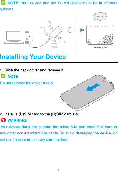 5    NOTE: Your  device and  the WLAN device  must be in  different subnets.    Installing Your Device 1. Slide the back cover and remove it.   NOTE:   Do not remove the cover rudely.     2. Install a (U)SIM card to the (U)SIM card slot.     WARNING!   Your device does not support the  micro-SIM and  nano-SIM card or any other non-standard SIM cards. To avoid damaging the device, do not use those cards or any card holders. 