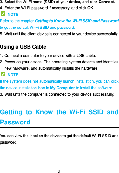 8  3. Select the Wi-Fi name (SSID) of your device, and click Connect. 4. Enter the Wi-Fi password if necessary, and click OK.   NOTE:   Refer to the chapter Getting to Know the Wi-Fi SSID and Password to get the default Wi-Fi SSID and password. 5. Wait until the client device is connected to your device successfully. Using a USB Cable 1. Connect a computer to your device with a USB cable. 2. Power on your device. The operating system detects and identifies new hardware, and automatically installs the hardware.   NOTE:   If the system does not automatically launch installation, you can click the device installation icon in My Computer to install the software. 3. Wait until the computer is connected to your device successfully.  Getting  to  Know  the  Wi-Fi  SSID  and Password You can view the label on the device to get the default Wi-Fi SSID and password.    