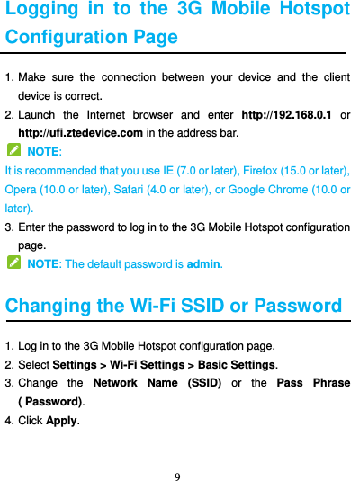 9   Logging  in  to  the  3G  Mobile  Hotspot Configuration Page 1. Make  sure  the  connection  between  your  device  and  the  client device is correct. 2. Launch  the  Internet  browser  and  enter  http://192.168.0.1  or http://ufi.ztedevice.com in the address bar.   NOTE:   It is recommended that you use IE (7.0 or later), Firefox (15.0 or later), Opera (10.0 or later), Safari (4.0 or later), or Google Chrome (10.0 or later). 3. Enter the password to log in to the 3G Mobile Hotspot configuration page.   NOTE: The default password is admin.  Changing the Wi-Fi SSID or Password 1. Log in to the 3G Mobile Hotspot configuration page. 2. Select Settings &gt; Wi-Fi Settings &gt; Basic Settings. 3. Change  the  Network  Name  (SSID)  or  the  Pass  Phrase ( Password). 4. Click Apply.   