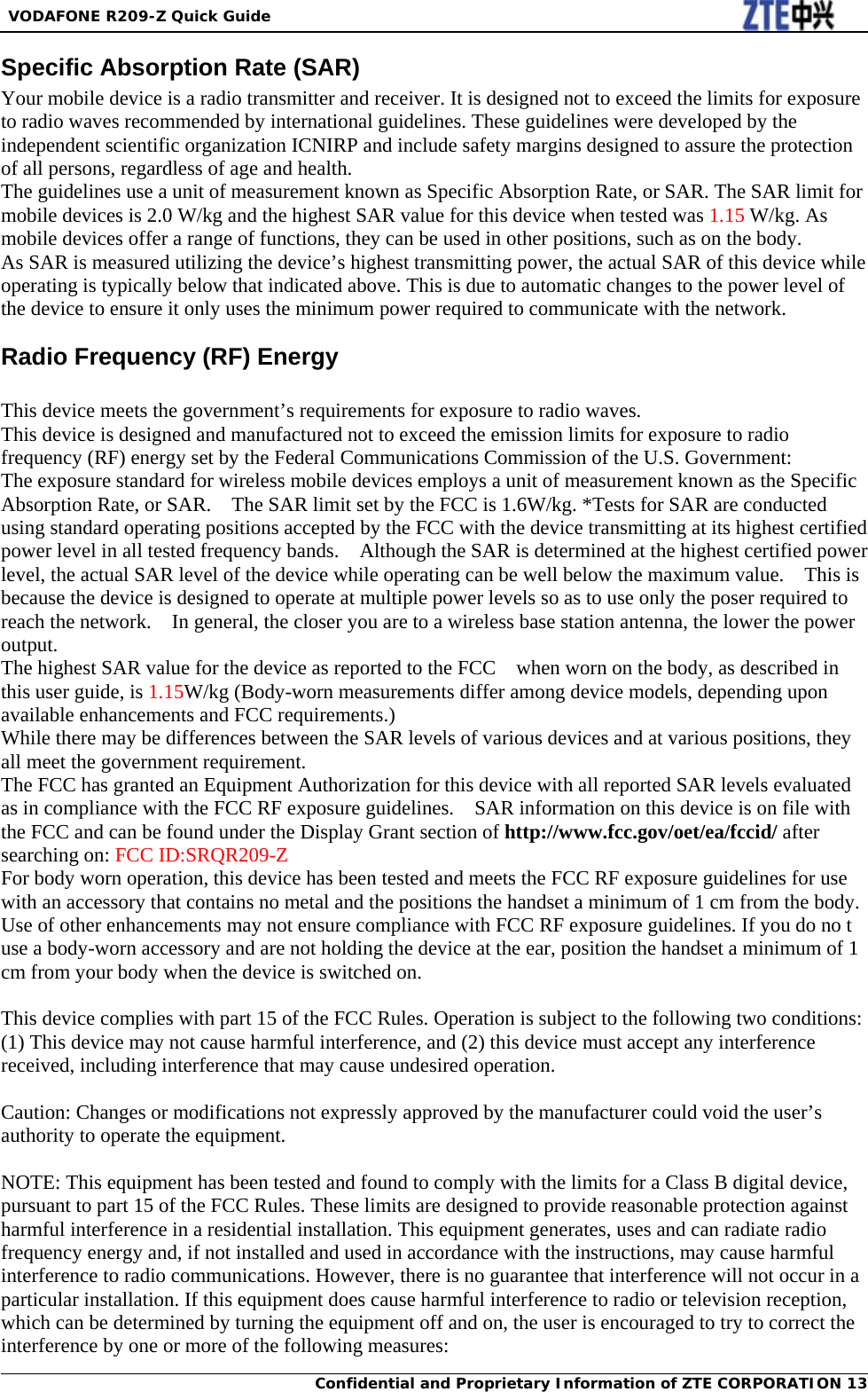  VODAFONE R209-Z Quick Guide Confidential and Proprietary Information of ZTE CORPORATION 13Specific Absorption Rate (SAR)                                                   Your mobile device is a radio transmitter and receiver. It is designed not to exceed the limits for exposure to radio waves recommended by international guidelines. These guidelines were developed by the independent scientific organization ICNIRP and include safety margins designed to assure the protection of all persons, regardless of age and health. The guidelines use a unit of measurement known as Specific Absorption Rate, or SAR. The SAR limit for mobile devices is 2.0 W/kg and the highest SAR value for this device when tested was 1.15 W/kg. As mobile devices offer a range of functions, they can be used in other positions, such as on the body. As SAR is measured utilizing the device’s highest transmitting power, the actual SAR of this device while operating is typically below that indicated above. This is due to automatic changes to the power level of the device to ensure it only uses the minimum power required to communicate with the network. Radio Frequency (RF) Energy    This device meets the government’s requirements for exposure to radio waves.   This device is designed and manufactured not to exceed the emission limits for exposure to radio frequency (RF) energy set by the Federal Communications Commission of the U.S. Government:   The exposure standard for wireless mobile devices employs a unit of measurement known as the Specific Absorption Rate, or SAR.    The SAR limit set by the FCC is 1.6W/kg. *Tests for SAR are conducted using standard operating positions accepted by the FCC with the device transmitting at its highest certified power level in all tested frequency bands.    Although the SAR is determined at the highest certified power level, the actual SAR level of the device while operating can be well below the maximum value.    This is because the device is designed to operate at multiple power levels so as to use only the poser required to reach the network.    In general, the closer you are to a wireless base station antenna, the lower the power output.  The highest SAR value for the device as reported to the FCC    when worn on the body, as described in this user guide, is 1.15W/kg (Body-worn measurements differ among device models, depending upon available enhancements and FCC requirements.)   While there may be differences between the SAR levels of various devices and at various positions, they all meet the government requirement.   The FCC has granted an Equipment Authorization for this device with all reported SAR levels evaluated as in compliance with the FCC RF exposure guidelines.    SAR information on this device is on file with the FCC and can be found under the Display Grant section of http://www.fcc.gov/oet/ea/fccid/ after searching on: FCC ID:SRQR209-Z   For body worn operation, this device has been tested and meets the FCC RF exposure guidelines for use with an accessory that contains no metal and the positions the handset a minimum of 1 cm from the body. Use of other enhancements may not ensure compliance with FCC RF exposure guidelines. If you do no t use a body-worn accessory and are not holding the device at the ear, position the handset a minimum of 1 cm from your body when the device is switched on.    This device complies with part 15 of the FCC Rules. Operation is subject to the following two conditions: (1) This device may not cause harmful interference, and (2) this device must accept any interference received, including interference that may cause undesired operation.      Caution: Changes or modifications not expressly approved by the manufacturer could void the user’s authority to operate the equipment.      NOTE: This equipment has been tested and found to comply with the limits for a Class B digital device, pursuant to part 15 of the FCC Rules. These limits are designed to provide reasonable protection against harmful interference in a residential installation. This equipment generates, uses and can radiate radio frequency energy and, if not installed and used in accordance with the instructions, may cause harmful interference to radio communications. However, there is no guarantee that interference will not occur in a particular installation. If this equipment does cause harmful interference to radio or television reception, which can be determined by turning the equipment off and on, the user is encouraged to try to correct the interference by one or more of the following measures:   
