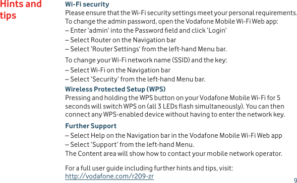 9Hints and tipsWi-Fi securityPlease ensure that the Wi-Fi security settings meet your personal requirements. To change the admin password, open the Vodafone Mobile Wi-Fi Web app:–  Enter ‘admin’ into the Password eld and click ‘Login’–  Select Router on the Navigation bar–  Select ‘Router Settings’ from the left-hand Menu bar.To change your Wi-Fi network name (SSID) and the key:–  Select Wi-Fi on the Navigation bar–  Select ‘Security’ from the left-hand Menu bar.Wireless Protected Setup (WPS) Pressing and holding the WPS button on your Vodafone Mobile Wi-Fi for 5 seconds will switch WPS on (all 3 LEDs flash simultaneously). You can then connect any WPS-enabled device without having to enter the network key.Further Support–  Select Help on the Navigation bar in the Vodafone Mobile Wi-Fi Web app–  Select ‘Support’ from the left-hand Menu.The Content area will show how to contact your mobile network operator.For a full user guide including further hints and tips, visit:  http://vodafone.com/r209-zr