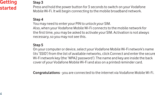 4Step 3Press and hold the power button for 3 seconds to switch on your Vodafone Mobile Wi-Fi. It will begin connecting to the mobile broadband network.Step 4You may need to enter your PIN to unlock your SIM.  Also, when your Vodafone Mobile Wi-Fi connects to the mobile network for the rst time, you may be asked to activate your SIM. Activation is not always necessary, so you may not see this.Step 5On your computer or device, select your Vodafone Mobile Wi-Fi network’s name (its ‘SSID’) from the list of available networks, click Connect and enter the secure Wi-Fi network key (the ‘WPA2 password’). The name and key are inside the back cover of your Vodafone Mobile Wi-Fi and also on a printed reminder card.Congratulations - you are connected to the internet via Vodafone Mobile Wi-Fi.Getting started
