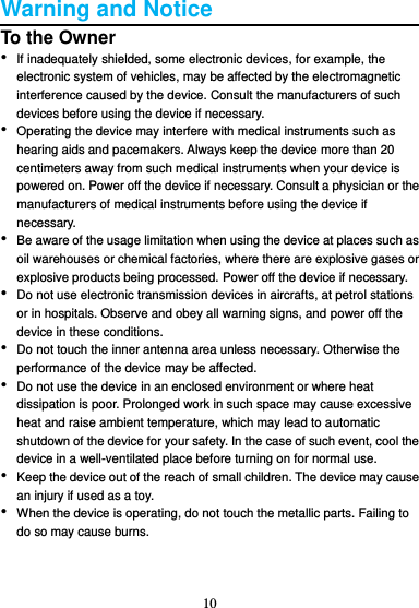 10  Warning and Notice To the Owner • If inadequately shielded, some electronic devices, for example, the electronic system of vehicles, may be affected by the electromagnetic interference caused by the device. Consult the manufacturers of such devices before using the device if necessary. • Operating the device may interfere with medical instruments such as hearing aids and pacemakers. Always keep the device more than 20 centimeters away from such medical instruments when your device is powered on. Power off the device if necessary. Consult a physician or the manufacturers of medical instruments before using the device if necessary. • Be aware of the usage limitation when using the device at places such as oil warehouses or chemical factories, where there are explosive gases or explosive products being processed. Power off the device if necessary. • Do not use electronic transmission devices in aircrafts, at petrol stations or in hospitals. Observe and obey all warning signs, and power off the device in these conditions. • Do not touch the inner antenna area unless necessary. Otherwise the performance of the device may be affected. • Do not use the device in an enclosed environment or where heat dissipation is poor. Prolonged work in such space may cause excessive heat and raise ambient temperature, which may lead to automatic shutdown of the device for your safety. In the case of such event, cool the device in a well-ventilated place before turning on for normal use. • Keep the device out of the reach of small children. The device may cause an injury if used as a toy. • When the device is operating, do not touch the metallic parts. Failing to do so may cause burns.   