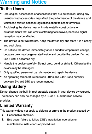 11  Warning and Notice To the Users • Use original accessories or accessories that are authorized. Using any unauthorized accessories may affect the performance of the device and violate the related national regulations about telecom terminals. • Avoid using the device near or inside metallic constructions or establishments that can emit electromagnetic waves, because signal reception may be affected. • The device is not waterproof. Keep the device dry and store it in a shady and cool place. • Do not use the device immediately after a sudden temperature change, because dew may be generated inside and outside the device. Do not use it until it becomes dry. • Handle the device carefully. Do not drop, bend or strike it. Otherwise the device may be damaged. • Only qualified personnel can dismantle and repair the device. • An operating temperature between -10°C and +45°C and humidity between 5% and 95% are recommended. Using Battery Do not change the built-in rechargeable battery in your device by yourself. The battery can only be changed by ZTE or ZTE authorized service provider. Limited Warranty This warranty does not apply to defects or errors in the product caused by: i.  Reasonable abrasion. ii. End users’ failure to follow ZTE’s installation, operation or maintenance instructions or procedures. 