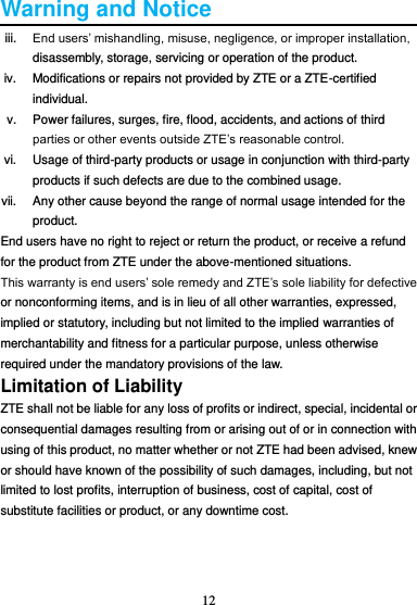 12  Warning and Notice iii. End users’ mishandling, misuse, negligence, or improper installation, disassembly, storage, servicing or operation of the product. iv.  Modifications or repairs not provided by ZTE or a ZTE-certified individual. v.  Power failures, surges, fire, flood, accidents, and actions of third parties or other events outside ZTE’s reasonable control. vi.  Usage of third-party products or usage in conjunction with third-party products if such defects are due to the combined usage. vii.  Any other cause beyond the range of normal usage intended for the product. End users have no right to reject or return the product, or receive a refund for the product from ZTE under the above-mentioned situations. This warranty is end users’ sole remedy and ZTE’s sole liability for defective or nonconforming items, and is in lieu of all other warranties, expressed, implied or statutory, including but not limited to the implied warranties of merchantability and fitness for a particular purpose, unless otherwise required under the mandatory provisions of the law. Limitation of Liability ZTE shall not be liable for any loss of profits or indirect, special, incidental or consequential damages resulting from or arising out of or in connection with using of this product, no matter whether or not ZTE had been advised, knew or should have known of the possibility of such damages, including, but not limited to lost profits, interruption of business, cost of capital, cost of substitute facilities or product, or any downtime cost.    
