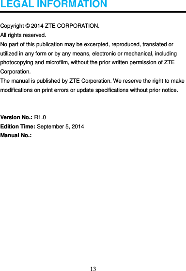 13  LEGAL INFORMATION  Copyright © 2014 ZTE CORPORATION. All rights reserved.   No part of this publication may be excerpted, reproduced, translated or utilized in any form or by any means, electronic or mechanical, including photocopying and microfilm, without the prior written permission of ZTE Corporation. The manual is published by ZTE Corporation. We reserve the right to make modifications on print errors or update specifications without prior notice.   Version No.: R1.0 Edition Time: September 5, 2014 Manual No.:              