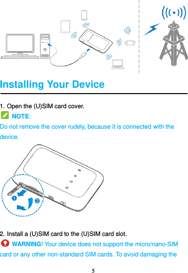 5   Installing Your Device 1. Open the (U)SIM card cover.   NOTE:   Do not remove the cover rudely, because it is connected with the device.  2. Install a (U)SIM card to the (U)SIM card slot.     WARNING! Your device does not support the micro/nano-SIM card or any other non-standard SIM cards. To avoid damaging the 