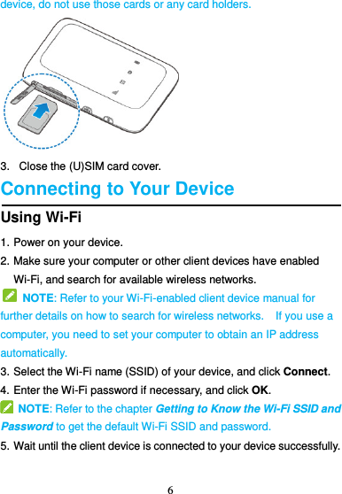 6  device, do not use those cards or any card holders.  3.   Close the (U)SIM card cover. Connecting to Your Device Using Wi-Fi 1. Power on your device. 2. Make sure your computer or other client devices have enabled Wi-Fi, and search for available wireless networks.                                                                  NOTE: Refer to your Wi-Fi-enabled client device manual for further details on how to search for wireless networks.  If you use a computer, you need to set your computer to obtain an IP address automatically. 3. Select the Wi-Fi name (SSID) of your device, and click Connect. 4. Enter the Wi-Fi password if necessary, and click OK.   NOTE: Refer to the chapter Getting to Know the Wi-Fi SSID and Password to get the default Wi-Fi SSID and password. 5. Wait until the client device is connected to your device successfully. 