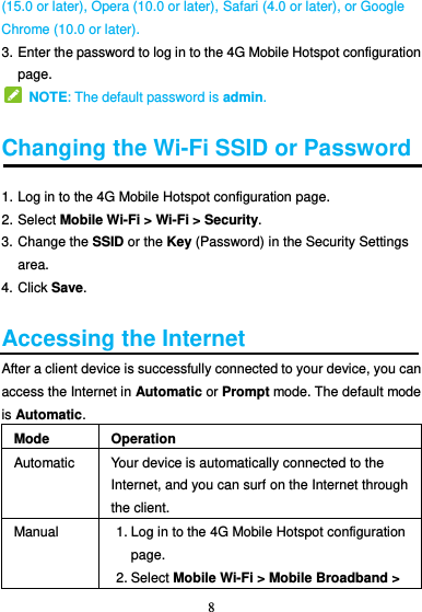 8  (15.0 or later), Opera (10.0 or later), Safari (4.0 or later), or Google Chrome (10.0 or later). 3. Enter the password to log in to the 4G Mobile Hotspot configuration page.   NOTE: The default password is admin.  Changing the Wi-Fi SSID or Password 1. Log in to the 4G Mobile Hotspot configuration page. 2. Select Mobile Wi-Fi &gt; Wi-Fi &gt; Security. 3. Change the SSID or the Key (Password) in the Security Settings area. 4. Click Save.  Accessing the Internet After a client device is successfully connected to your device, you can access the Internet in Automatic or Prompt mode. The default mode is Automatic. Mode Operation Automatic Your device is automatically connected to the Internet, and you can surf on the Internet through the client. Manual 1. Log in to the 4G Mobile Hotspot configuration page. 2. Select Mobile Wi-Fi &gt; Mobile Broadband &gt; 