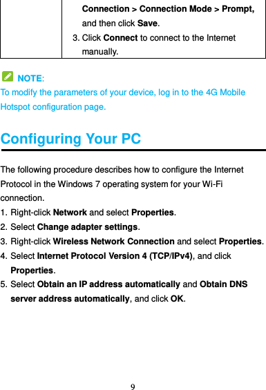 9  Connection &gt; Connection Mode &gt; Prompt, and then click Save. 3. Click Connect to connect to the Internet manually.   NOTE: To modify the parameters of your device, log in to the 4G Mobile Hotspot configuration page.  Configuring Your PC The following procedure describes how to configure the Internet Protocol in the Windows 7 operating system for your Wi-Fi connection. 1. Right-click Network and select Properties. 2. Select Change adapter settings. 3. Right-click Wireless Network Connection and select Properties.   4. Select Internet Protocol Version 4 (TCP/IPv4), and click Properties. 5. Select Obtain an IP address automatically and Obtain DNS server address automatically, and click OK.    
