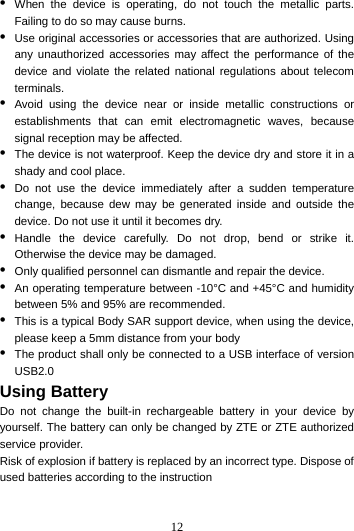 12  •  When the device is operating, do not touch the metallic parts. Failing to do so may cause burns. •  Use original accessories or accessories that are authorized. Using any unauthorized accessories may affect the performance of the device and violate the related national regulations about telecom terminals. •  Avoid using the device near or inside metallic constructions or establishments that can emit electromagnetic waves, because signal reception may be affected. •  The device is not waterproof. Keep the device dry and store it in a shady and cool place. •  Do not use the device immediately after a sudden temperature change, because dew may be generated inside and outside the device. Do not use it until it becomes dry. •  Handle the device carefully. Do not drop, bend or strike it. Otherwise the device may be damaged. •  Only qualified personnel can dismantle and repair the device. •  An operating temperature between -10°C and +45°C and humidity between 5% and 95% are recommended. •  This is a typical Body SAR support device, when using the device, please keep a 5mm distance from your body •  The product shall only be connected to a USB interface of version USB2.0 Using Battery   Do not change the built-in rechargeable battery in your device by yourself. The battery can only be changed by ZTE or ZTE authorized service provider. Risk of explosion if battery is replaced by an incorrect type. Dispose of used batteries according to the instruction  
