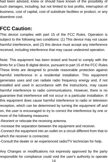 14  had been advised, knew or should have known of the possibility of such damages, including, but not limited to lost profits, interruption of business, cost of capital, cost of substitute facilities or product, or any downtime cost.  FCC Caution: This device complies with part 15 of the FCC Rules. Operation is subject to the following two conditions: (1) This device may not cause harmful interference, and (2) this device must accept any interference received, including interference that may cause undesired operation.  Note: This equipment has been tested and found to comply with the limits for a Class B digital device, pursuant to part 15 of the FCC Rules. These limits are designed to provide reasonable protection against harmful interference in a residential installation. This equipment generates uses and can radiate radio frequency energy and, if not installed and used in accordance with the instructions, may cause harmful interference to radio communications. However, there is no guarantee that interference will not occur in a particular installation. If this equipment does cause harmful interference to radio or television reception, which can be determined by turning the equipment off and on, the user is encouraged to try to correct the interference by one or more of the following measures: -Reorient or relocate the receiving antenna. -Increase the separation between the equipment and receiver. -Connect the equipment into an outlet on a circuit different from that to which the receiver is connected. -Consult the dealer or an experienced radio/TV technician for help.  Any Changes or modifications not expressly approved by the party responsible for compliance could void the user&apos;s authority to operate 
