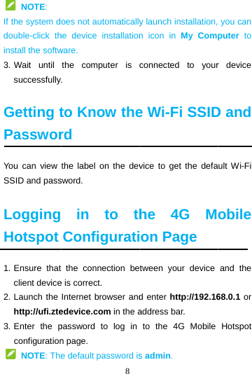   NOTE: If the system ddouble-click thinstall the softw3. Wait  until successfully Getting tPassworYou can view SSID and pass LoggingHotspot 1. Ensure  thatclient device2. Launch the http://ufi.zte3. Enter  the pconfiguration NOTE: The8 oes not automaticallyhe device installationware. the computer is . to Know therd the label on the devsword.  in to thConfigurati the connection bee is correct. Internet browser andedevice.com in the apassword to log in n page. e default password isy launch installation,n icon in My Comconnected to youre Wi-Fi SSIDvice to get the defahe 4G Mon Page tween your device d enter http://192.16address bar. to the 4G Mobile s admin.  you can puter to r device D and ult Wi-Fi obile and the 68.0.1 or Hotspot 
