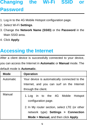 9  Changing the Wi-Fi SSID or Password 1. Log in to the 4G Mobile Hotspot configuration page. 2. Select Wi-Fi Settings. 3. Change the Network Name (SSID) or the Password in the Main SSID area. 4. Click Apply.  Accessing the Internet After a client device is successfully connected to your device, you can access the Internet in Automatic or Manual mode. The default mode is Automatic. Mode Operation Automatic  Your device is automatically connected to the Internet, and you can surf on the Internet through the client. Manual  1. Log in to the 4G Mobile Hotspot configuration page. 2. In My router section, select LTE (or other network type) Settings &gt; Connection Mode &gt; Manual, and then click Apply. 