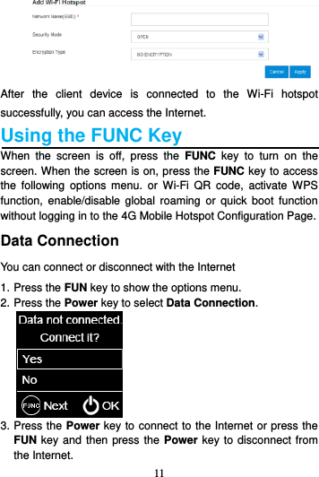 11   After  the  client  device  is  connected  to  the  Wi-Fi  hotspot successfully, you can access the Internet. Using the FUNC Key   When  the  screen  is  off,  press  the  FUNC  key  to  turn  on  the screen. When the screen is on, press the FUNC key to access the  following  options  menu.  or  Wi-Fi  QR  code,  activate  WPS function,  enable/disable  global  roaming  or  quick  boot  function without logging in to the 4G Mobile Hotspot Configuration Page. Data Connection You can connect or disconnect with the Internet 1. Press the FUN key to show the options menu. 2. Press the Power key to select Data Connection.  3. Press the Power key to connect to the Internet or press the FUN key and then press the  Power key to disconnect from the Internet. 