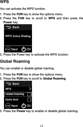 13  WPS You can activate the WPS function. 1. Press the FUN key to show the options menu. 2. Press  the  FUN  key  to  scroll  to  WPS  and  then  press  the Power key.  3. Press the Power key to activate the WPS function. Global Roaming You can enable or disable global roaming. 1. Press the FUN key to show the options menu. 2. Press the FUN key to scroll to Global Roaming.  3. Press the Power key to enable or disable global roaming. 