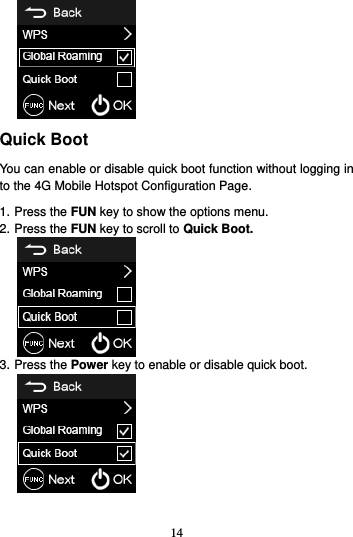 14   Quick Boot You can enable or disable quick boot function without logging in to the 4G Mobile Hotspot Configuration Page. 1. Press the FUN key to show the options menu. 2. Press the FUN key to scroll to Quick Boot.  3. Press the Power key to enable or disable quick boot.   