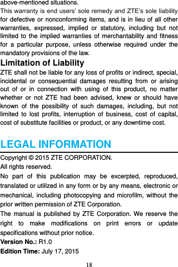18  above-mentioned situations. This warranty is end users’ sole remedy and ZTE’s sole liability for defective or nonconforming items, and is in lieu of all other warranties,  expressed,  implied  or  statutory,  including  but  not limited to  the  implied warranties  of merchantability and  fitness for  a  particular  purpose,  unless  otherwise  required  under  the mandatory provisions of the law. Limitation of Liability ZTE shall not be liable for any loss of profits or indirect, special, incidental  or  consequential  damages  resulting  from  or  arising out  of  or  in  connection  with  using  of  this  product,  no  matter whether  or  not  ZTE  had  been  advised,  knew  or  should  have known  of  the  possibility  of  such  damages,  including,  but  not limited  to  lost  profits,  interruption  of  business,  cost  of  capital, cost of substitute facilities or product, or any downtime cost.  LEGAL INFORMATION Copyright © 2015 ZTE CORPORATION. All rights reserved.   No  part  of  this  publication  may  be  excerpted,  reproduced, translated or utilized in any form or by any means, electronic or mechanical,  including photocopying  and microfilm,  without  the prior written permission of ZTE Corporation. The manual is  published  by ZTE Corporation. We reserve the right  to  make  modifications  on  print  errors  or  update specifications without prior notice. Version No.: R1.0 Edition Time: July 17, 2015 