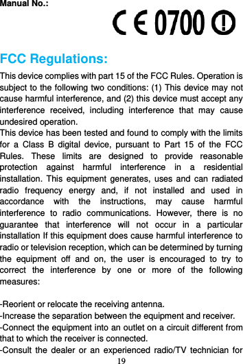 19  Manual No.:    FCC Regulations: This device complies with part 15 of the FCC Rules. Operation is subject to the following two conditions: (1) This device may not cause harmful interference, and (2) this device must accept any interference  received,  including  interference  that  may  cause undesired operation. This device has been tested and found to comply with the limits for  a  Class  B  digital  device,  pursuant  to  Part  15  of  the  FCC Rules.  These  limits  are  designed  to  provide  reasonable protection  against  harmful  interference  in  a  residential installation.  This equipment  generates,  uses and  can  radiated radio  frequency  energy  and,  if  not  installed  and  used  in accordance  with  the  instructions,  may  cause  harmful interference  to  radio  communications.  However,  there  is  no guarantee  that  interference  will  not  occur  in  a  particular installation If this equipment does cause harmful interference to radio or television reception, which can be determined by turning the  equipment  off  and  on,  the  user  is  encouraged  to  try  to correct  the  interference  by  one  or  more  of  the  following measures:  -Reorient or relocate the receiving antenna. -Increase the separation between the equipment and receiver. -Connect the equipment into an outlet on a circuit different from that to which the receiver is connected. -Consult  the  dealer  or  an  experienced  radio/TV technician  for 