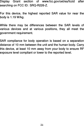21  Display  Grant  section  of  www.fcc.gov/oet/ea/fccid  after searching on FCC ID: SRQ-R226-Z.  For  this  device,  the  highest  reported  SAR  value  for  near  the body is 1.19 W/kg.  While  there  may  be  differences  between  the  SAR  levels  of various  devices  and  at  various  positions,  they  all  meet  the government requirement.  SAR  compliance for  body  operation is  based on  a  separation distance of 10 mm between the unit and the human body. Carry this device, at least 10 mm away from your body to ensure RF exposure level compliant or lower to the reported level.          