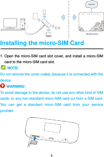 5   Installing the micro-SIM Card 1. Open the micro-SIM card slot cover, and install a micro-SIM card to the micro-SIM card slot.   NOTE:   Do not remove the cover rudely, because it is connected with the device.   WARNING!   To avoid damage to the device, do not use any other kind of SIM cards, or any non-standard micro-SIM card cut from a SIM card. You  can  get  a  standard  micro-SIM  card  from  your  service provider.  