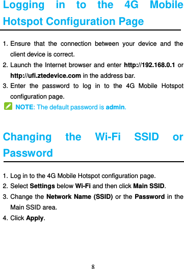 8  Logging  in  to  the  4G  Mobile Hotspot Configuration Page 1. Ensure  that  the  connection  between  your  device  and  the client device is correct. 2. Launch the Internet browser and enter http://192.168.0.1 or http://ufi.ztedevice.com in the address bar. 3. Enter  the  password  to  log  in  to  the  4G  Mobile  Hotspot configuration page.   NOTE: The default password is admin.  Changing  the  Wi-Fi SSID  or Password 1. Log in to the 4G Mobile Hotspot configuration page. 2. Select Settings below Wi-Fi and then click Main SSID. 3. Change the Network Name (SSID) or the Password in the Main SSID area. 4. Click Apply.   