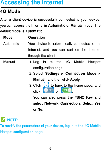 9  Accessing the Internet 4G Mode After a  client device  is  successfully connected  to  your device, you can access the Internet in Automatic or Manual mode. The default mode is Automatic. Mode Operation Automatic Your device is automatically connected to the Internet,  and  you  can  surf  on  the  Internet through the client. Manual 1. Log  in  to  the  4G  Mobile  Hotspot configuration page. 2. Select  Settings  &gt;  Connection  Mode  &gt; Manual, and then click Apply. 3. Click    to back to the home page, and click    or  . You  can  also  press  the  FUNC  Key and select  Network  Connection.  Select  Yes or No.   NOTE: To modify the parameters of your device, log in to the 4G Mobile Hotspot configuration page.  
