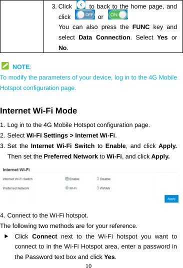   NOTE: To modify the pHotspot configu Internet W1. Log in to the2. Select Wi-Fi3. Set the InteThen set the4. Connect to tThe following tw Click Conconnect tothe Passw103. Click    to click You can alsoselect  Data CNo. parameters of your deuration page. i-Fi Mode e 4G Mobile Hotspot i Settings &gt; Interneternet Wi-Fi Switche Preferred Networkhe Wi-Fi hotspot. wo methods are for ynnect  next to the o in the Wi-Fi Hotspword text box and clicback to the home paor . o press the FUNC Connection. Selectevice, log in to the 4Gconfiguration page.t Wi-Fi.  to  Enable, and clickk to Wi-Fi, and click Ayour reference. Wi-Fi hotspot you ot area, enter a pasck Yes. age, and key and t Yes or G Mobile k Apply. Apply.  want to ssword in 