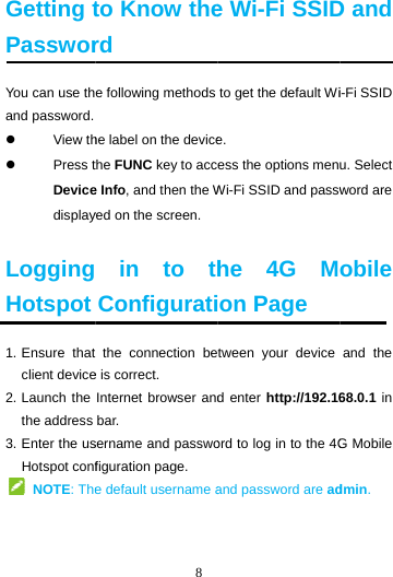 Getting tPassworYou can use thand password. View th Press tDevicedisplay LoggingHotspot1. Ensure  thatclient device2. Launch the the address 3. Enter the usHotspot conf NOTE: The  8 to Know therd e following methods he label on the devicethe FUNC key to acce Info, and then the Wyed on the screen.  in to thConfigurati the connection bee is correct. Internet browser andbar. sername and passwofiguration page. e default username ae Wi-Fi SSIDto get the default Wie. ess the options menWi-Fi SSID and passwhe 4G Mon Page tween your device d enter http://192.16ord to log in to the 4Gand password are adD and i-Fi SSID u. Select word are obile and the 68.0.1 in G Mobile dmin. 