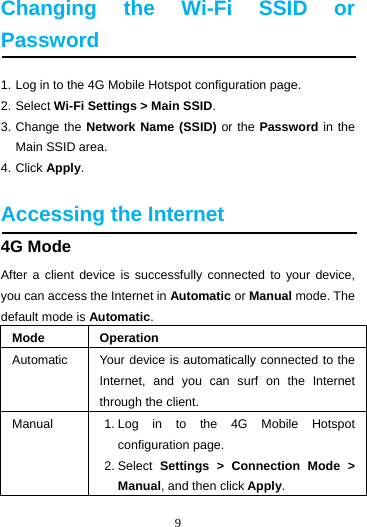 9  Changing the Wi-Fi SSID or Password 1. Log in to the 4G Mobile Hotspot configuration page. 2. Select Wi-Fi Settings &gt; Main SSID. 3. Change the Network Name (SSID) or the Password in the Main SSID area. 4. Click Apply.  Accessing the Internet 4G Mode After a client device is successfully connected to your device, you can access the Internet in Automatic or Manual mode. The default mode is Automatic. Mode Operation Automatic  Your device is automatically connected to the Internet, and you can surf on the Internet through the client. Manual  1. Log in to the 4G Mobile Hotspot configuration page. 2. Select  Settings &gt; Connection Mode &gt; Manual, and then click Apply. 