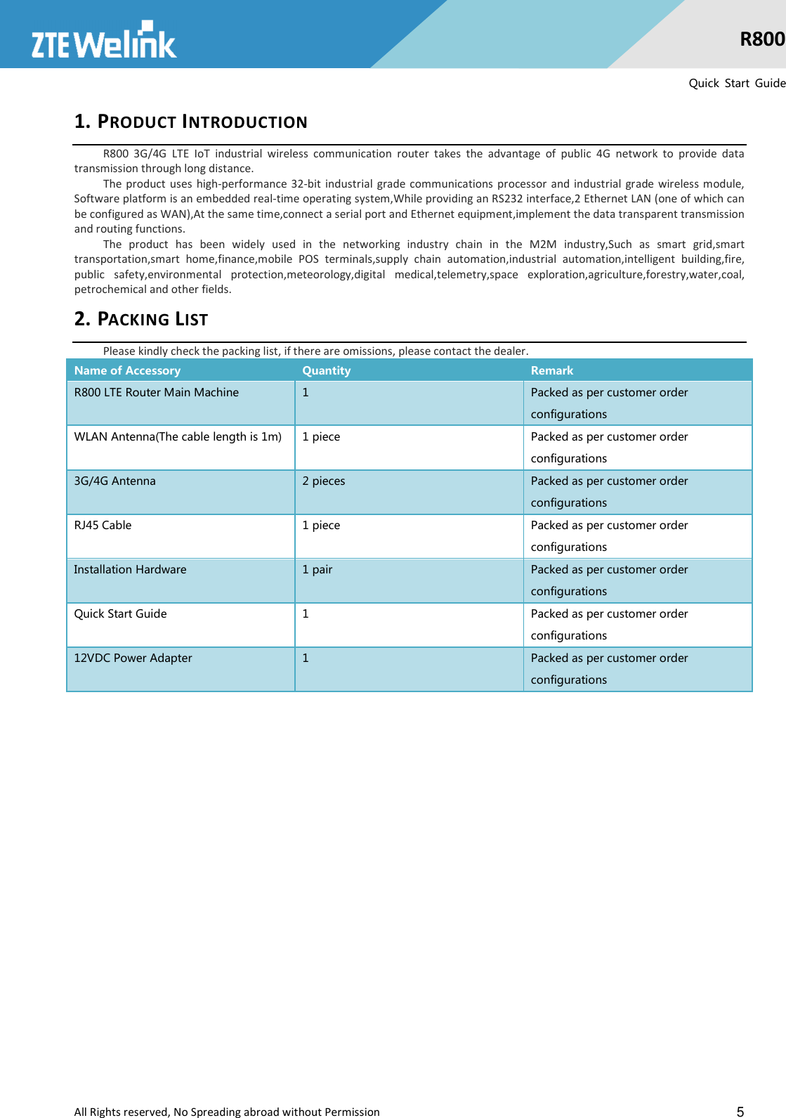  All Rights reserved, No Spreading abroad without Permission                                                    5 R800 Quick  Start  Guide 1. PRODUCT INTRODUCTION R800  3G/4G  LTE  IoT  industrial  wireless  communication  router  takes  the  advantage  of  public  4G  network  to  provide  data transmission through long distance. The product uses  high-performance  32-bit  industrial grade  communications processor  and  industrial  grade  wireless module, Software platform is an embedded real-time operating system,While providing an RS232 interface,2 Ethernet LAN (one of which can be configured as WAN),At the same time,connect a serial port and Ethernet equipment,implement the data transparent transmission and routing functions. The  product  has  been  widely  used  in  the  networking  industry  chain  in  the  M2M  industry,Such  as  smart  grid,smart transportation,smart  home,finance,mobile  POS  terminals,supply  chain  automation,industrial  automation,intelligent  building,fire, public  safety,environmental  protection,meteorology,digital  medical,telemetry,space  exploration,agriculture,forestry,water,coal, petrochemical and other fields. 2. PACKING LIST Please kindly check the packing list, if there are omissions, please contact the dealer. Name of Accessory  Quantity  Remark R800 LTE Router Main Machine  1    Packed as per customer order configurations WLAN Antenna(The cable length is 1m)  1 piece  Packed as per customer order configurations 3G/4G Antenna  2 pieces  Packed as per customer order configurations RJ45 Cable  1 piece  Packed as per customer order configurations Installation Hardware  1 pair  Packed as per customer order configurations Quick Start Guide  1  Packed as per customer order configurations 12VDC Power Adapter  1  Packed as per customer order configurations 