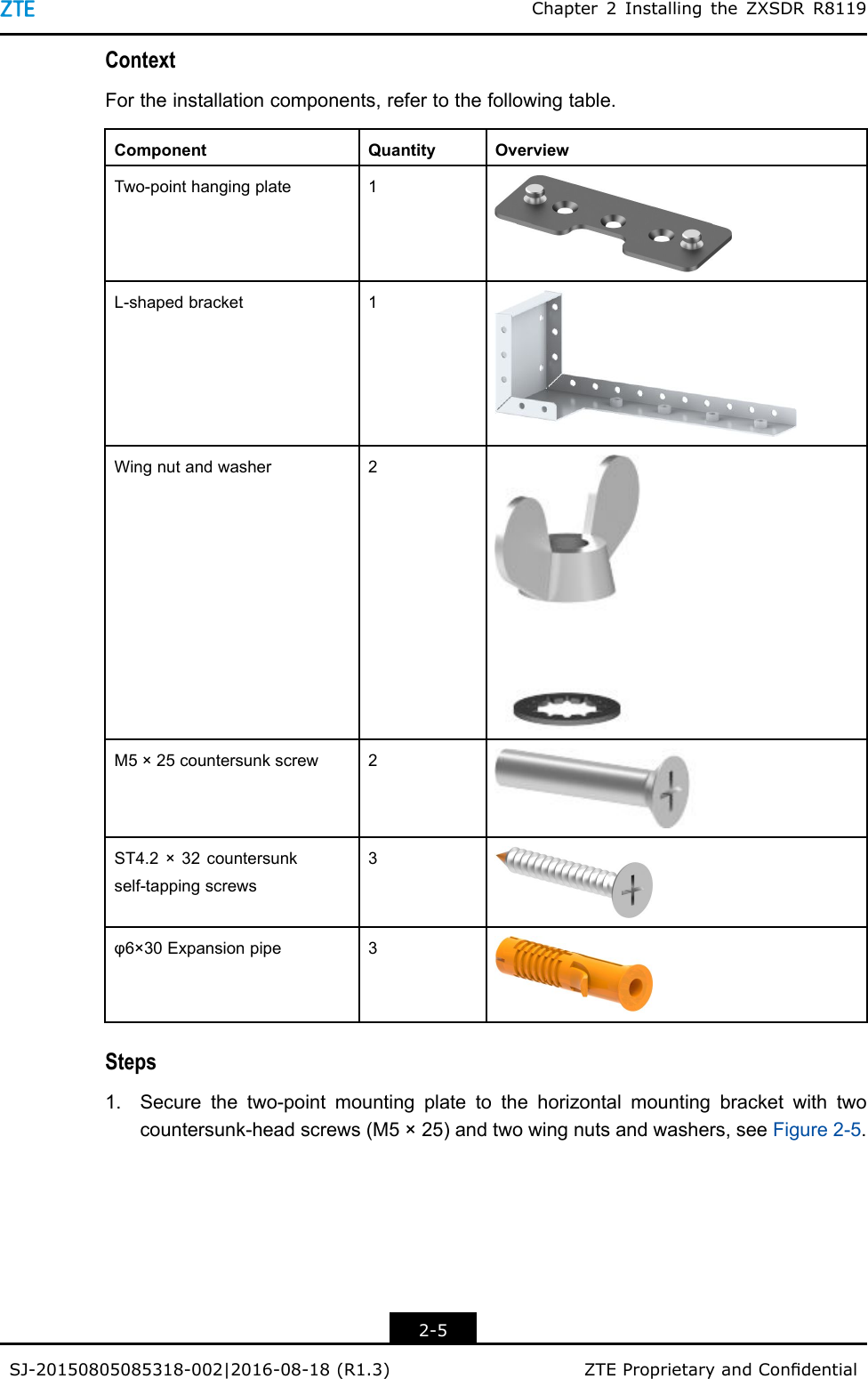 Chapter2InstallingtheZXSDRR8119ContextFortheinstallationcomponents,refertothefollowingtable.ComponentQuantityOverviewTwo-pointhangingplate1L-shapedbracket1Wingnutandwasher2M5×25countersunkscrew2ST4.2×32countersunkself-tappingscrews3φ6×30Expansionpipe3Steps1.Securethetwo-pointmountingplatetothehorizontalmountingbracketwithtwocountersunk-headscrews(M5×25)andtwowingnutsandwashers,seeFigure2-5.2-5SJ-20150805085318-002|2016-08-18(R1.3)ZTEProprietaryandCondential