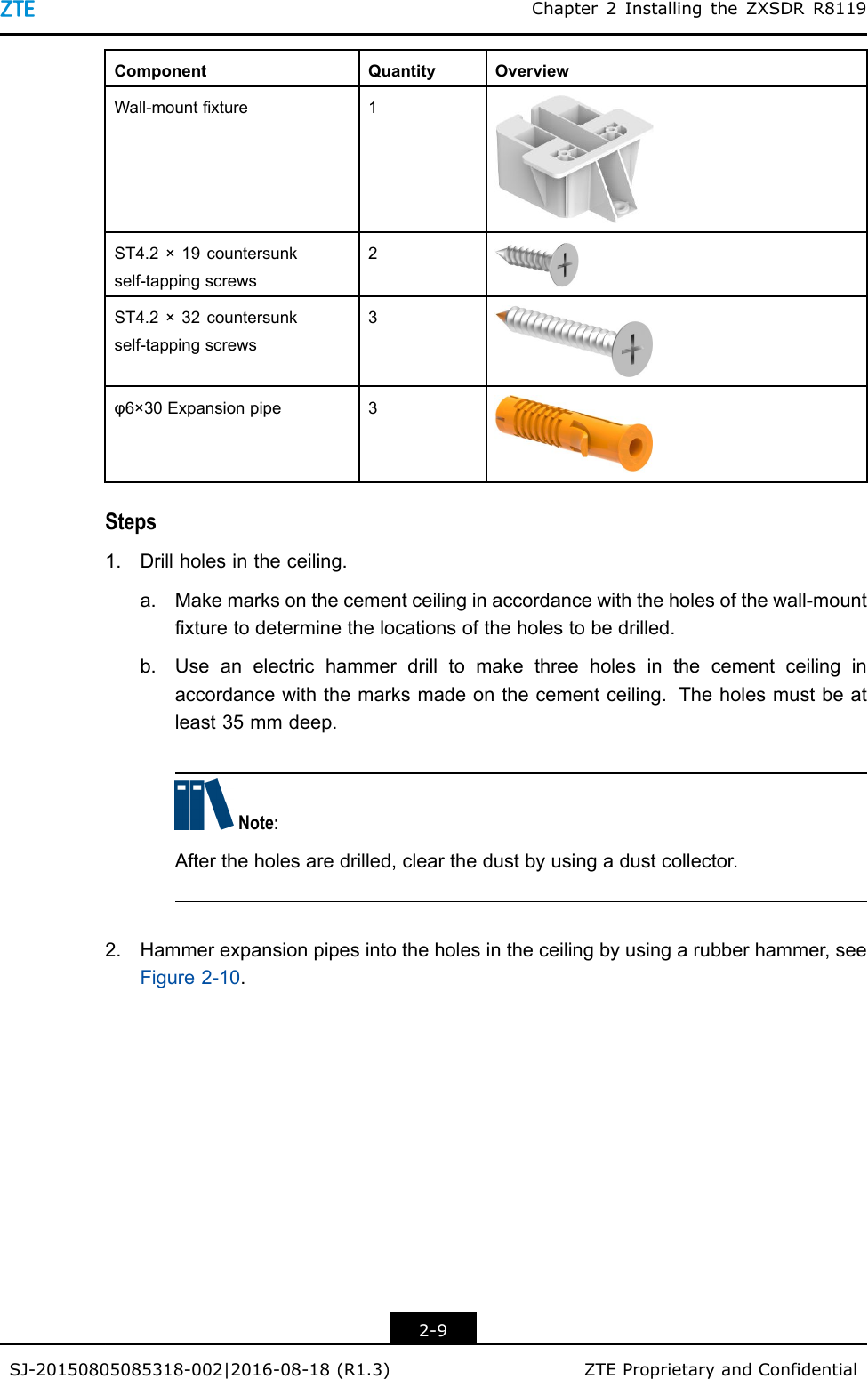 Chapter2InstallingtheZXSDRR8119ComponentQuantityOverviewWall-mountxture1ST4.2×19countersunkself-tappingscrews2ST4.2×32countersunkself-tappingscrews3φ6×30Expansionpipe3Steps1.Drillholesintheceiling.a.Makemarksonthecementceilinginaccordancewiththeholesofthewall-mountxturetodeterminethelocationsoftheholestobedrilled.b.Useanelectrichammerdrilltomakethreeholesinthecementceilinginaccordancewiththemarksmadeonthecementceiling.Theholesmustbeatleast35mmdeep.Note:Aftertheholesaredrilled,clearthedustbyusingadustcollector.2.Hammerexpansionpipesintotheholesintheceilingbyusingarubberhammer,seeFigure2-10.2-9SJ-20150805085318-002|2016-08-18(R1.3)ZTEProprietaryandCondential