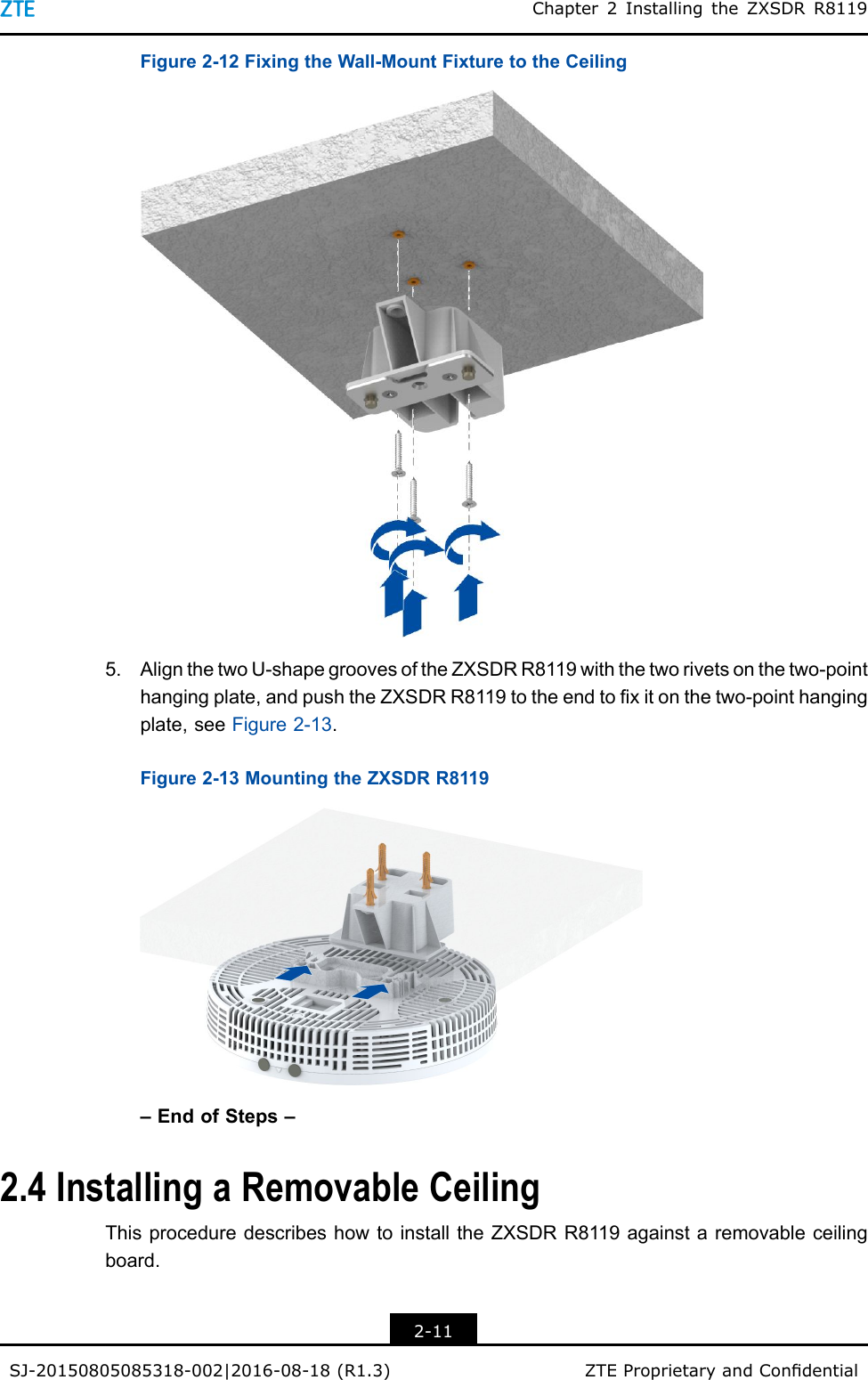 Chapter2InstallingtheZXSDRR8119Figure2-12FixingtheWall-MountFixturetotheCeiling5.AlignthetwoU-shapegroovesoftheZXSDRR8119withthetworivetsonthetwo-pointhangingplate,andpushtheZXSDRR8119totheendtoxitonthetwo-pointhangingplate,seeFigure2-13.Figure2-13MountingtheZXSDRR8119–EndofSteps–2.4InstallingaRemovableCeilingThisproceduredescribeshowtoinstalltheZXSDRR8119againstaremovableceilingboard.2-11SJ-20150805085318-002|2016-08-18(R1.3)ZTEProprietaryandCondential