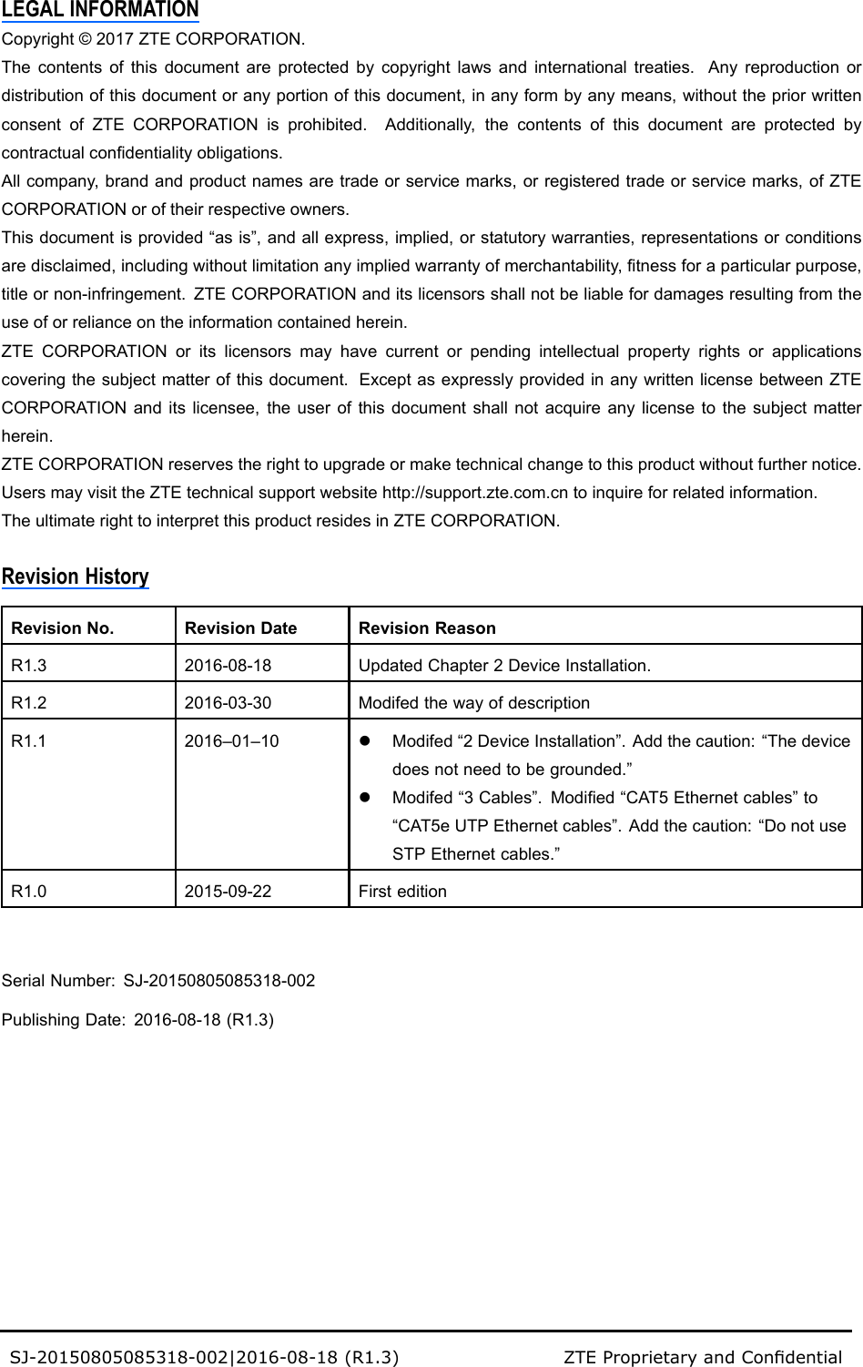 LEGALINFORMATIONCopyright©2017ZTECORPORATION.Thecontentsofthisdocumentareprotectedbycopyrightlawsandinternationaltreaties.Anyreproductionordistributionofthisdocumentoranyportionofthisdocument,inanyformbyanymeans,withoutthepriorwrittenconsentofZTECORPORATIONisprohibited.Additionally,thecontentsofthisdocumentareprotectedbycontractualcondentialityobligations.Allcompany,brandandproductnamesaretradeorservicemarks,orregisteredtradeorservicemarks,ofZTECORPORATIONoroftheirrespectiveowners.Thisdocumentisprovided“asis”,andallexpress,implied,orstatutorywarranties,representationsorconditionsaredisclaimed,includingwithoutlimitationanyimpliedwarrantyofmerchantability,tnessforaparticularpurpose,titleornon-infringement.ZTECORPORATIONanditslicensorsshallnotbeliablefordamagesresultingfromtheuseoforrelianceontheinformationcontainedherein.ZTECORPORATIONoritslicensorsmayhavecurrentorpendingintellectualpropertyrightsorapplicationscoveringthesubjectmatterofthisdocument.ExceptasexpresslyprovidedinanywrittenlicensebetweenZTECORPORATIONanditslicensee,theuserofthisdocumentshallnotacquireanylicensetothesubjectmatterherein.ZTECORPORATIONreservestherighttoupgradeormaketechnicalchangetothisproductwithoutfurthernotice.UsersmayvisittheZTEtechnicalsupportwebsitehttp://support.zte.com.cntoinquireforrelatedinformation.TheultimaterighttointerpretthisproductresidesinZTECORPORATION.RevisionHistoryRevisionNo.RevisionDateRevisionReasonR1.32016-08-18UpdatedChapter2DeviceInstallation.R1.22016-03-30ModifedthewayofdescriptionR1.12016–01–10lModifed“2DeviceInstallation”.Addthecaution:“Thedevicedoesnotneedtobegrounded.”lModifed“3Cables”.Modied“CAT5Ethernetcables”to“CAT5eUTPEthernetcables”.Addthecaution:“DonotuseSTPEthernetcables.”R1.02015-09-22FirsteditionSerialNumber:SJ-20150805085318-002PublishingDate:2016-08-18(R1.3)SJ-20150805085318-002|2016-08-18(R1.3)ZTEProprietaryandCondential