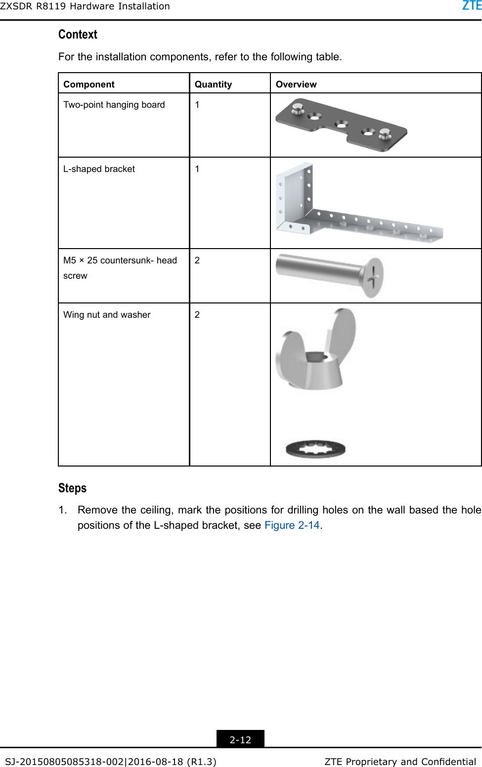 ZXSDRR8119HardwareInstallationContextFortheinstallationcomponents,refertothefollowingtable.ComponentQuantityOverviewTwo-pointhangingboard1L-shapedbracket1M5×25countersunk-headscrew2Wingnutandwasher2Steps1.Removetheceiling,markthepositionsfordrillingholesonthewallbasedtheholepositionsoftheL-shapedbracket,seeFigure2-14.2-12SJ-20150805085318-002|2016-08-18(R1.3)ZTEProprietaryandCondential