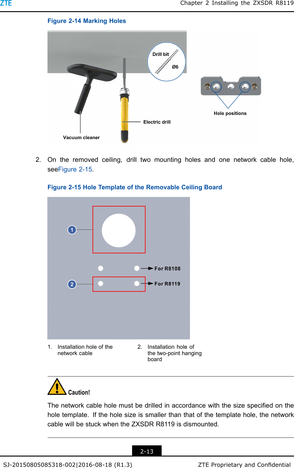 Chapter2InstallingtheZXSDRR8119Figure2-14MarkingHoles2.Ontheremovedceiling,drilltwomountingholesandonenetworkcablehole,seeFigure2-15.Figure2-15HoleTemplateoftheRemovableCeilingBoard1.Installationholeofthenetworkcable2.Installationholeofthetwo-pointhangingboardCaution!Thenetworkcableholemustbedrilledinaccordancewiththesizespeciedontheholetemplate.Iftheholesizeissmallerthanthatofthetemplatehole,thenetworkcablewillbestuckwhentheZXSDRR8119isdismounted.2-13SJ-20150805085318-002|2016-08-18(R1.3)ZTEProprietaryandCondential