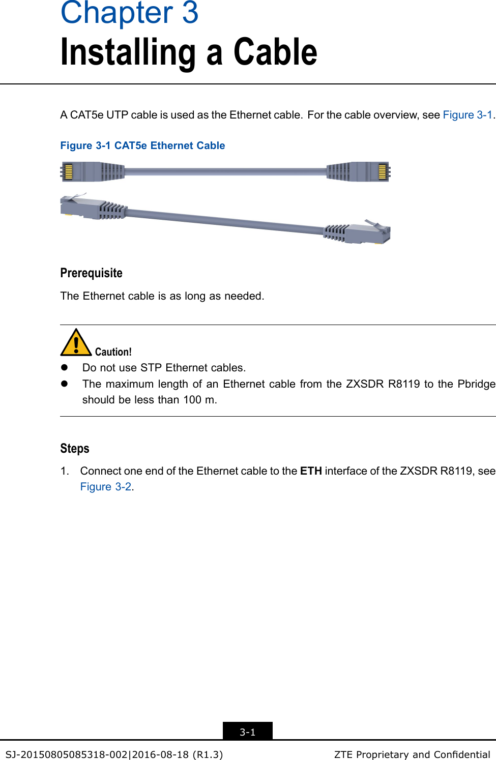 Chapter3InstallingaCableACAT5eUTPcableisusedastheEthernetcable.Forthecableoverview,seeFigure3-1.Figure3-1CAT5eEthernetCablePrerequisiteTheEthernetcableisaslongasneeded.Caution!lDonotuseSTPEthernetcables.lThemaximumlengthofanEthernetcablefromtheZXSDRR8119tothePbridgeshouldbelessthan100m.Steps1.ConnectoneendoftheEthernetcabletotheETHinterfaceoftheZXSDRR8119,seeFigure3-2.3-1SJ-20150805085318-002|2016-08-18(R1.3)ZTEProprietaryandCondential