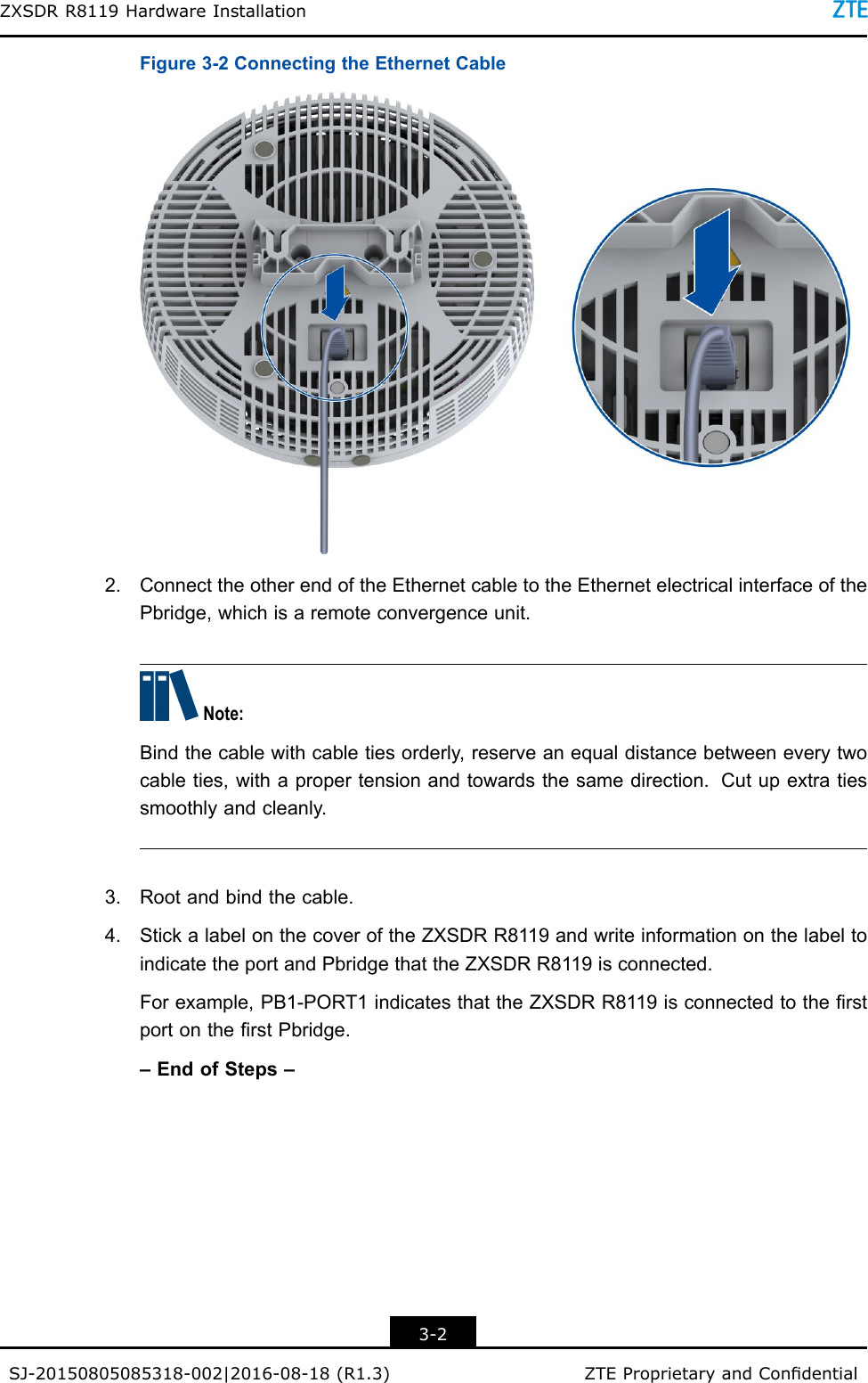 ZXSDRR8119HardwareInstallationFigure3-2ConnectingtheEthernetCable2.ConnecttheotherendoftheEthernetcabletotheEthernetelectricalinterfaceofthePbridge,whichisaremoteconvergenceunit.Note:Bindthecablewithcabletiesorderly,reserveanequaldistancebetweeneverytwocableties,withapropertensionandtowardsthesamedirection.Cutupextratiessmoothlyandcleanly.3.Rootandbindthecable.4.StickalabelonthecoveroftheZXSDRR8119andwriteinformationonthelabeltoindicatetheportandPbridgethattheZXSDRR8119isconnected.Forexample,PB1-PORT1indicatesthattheZXSDRR8119isconnectedtotherstportontherstPbridge.–EndofSteps–3-2SJ-20150805085318-002|2016-08-18(R1.3)ZTEProprietaryandCondential