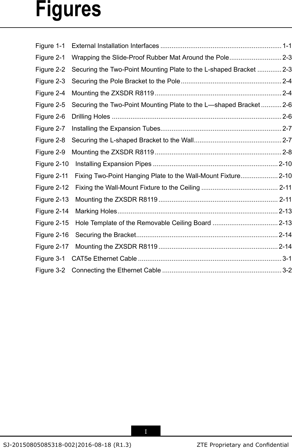 FiguresFigure1-1ExternalInstallationInterfaces.................................................................1-1Figure2-1WrappingtheSlide-ProofRubberMatAroundthePole............................2-3Figure2-2SecuringtheTwo-PointMountingPlatetotheL-shapedBracket.............2-3Figure2-3SecuringthePoleBrackettothePole......................................................2-4Figure2-4MountingtheZXSDRR8119....................................................................2-4Figure2-5SecuringtheTwo-PointMountingPlatetotheL—shapedBracket...........2-6Figure2-6DrillingHoles...........................................................................................2-6Figure2-7InstallingtheExpansionTubes.................................................................2-7Figure2-8SecuringtheL-shapedBrackettotheWall...............................................2-7Figure2-9MountingtheZXSDRR8119....................................................................2-8Figure2-10InstallingExpansionPipes...................................................................2-10Figure2-11FixingTwo-PointHangingPlatetotheWall-MountFixture....................2-10Figure2-12FixingtheWall-MountFixturetotheCeiling.........................................2-11Figure2-13MountingtheZXSDRR8119................................................................2-11Figure2-14MarkingHoles......................................................................................2-13Figure2-15HoleT emplateoftheRemovableCeilingBoard...................................2-13Figure2-16SecuringtheBracket............................................................................2-14Figure2-17MountingtheZXSDRR8119................................................................2-14Figure3-1CAT5eEthernetCable.............................................................................3-1Figure3-2ConnectingtheEthernetCable................................................................3-2ISJ-20150805085318-002|2016-08-18(R1.3)ZTEProprietaryandCondential