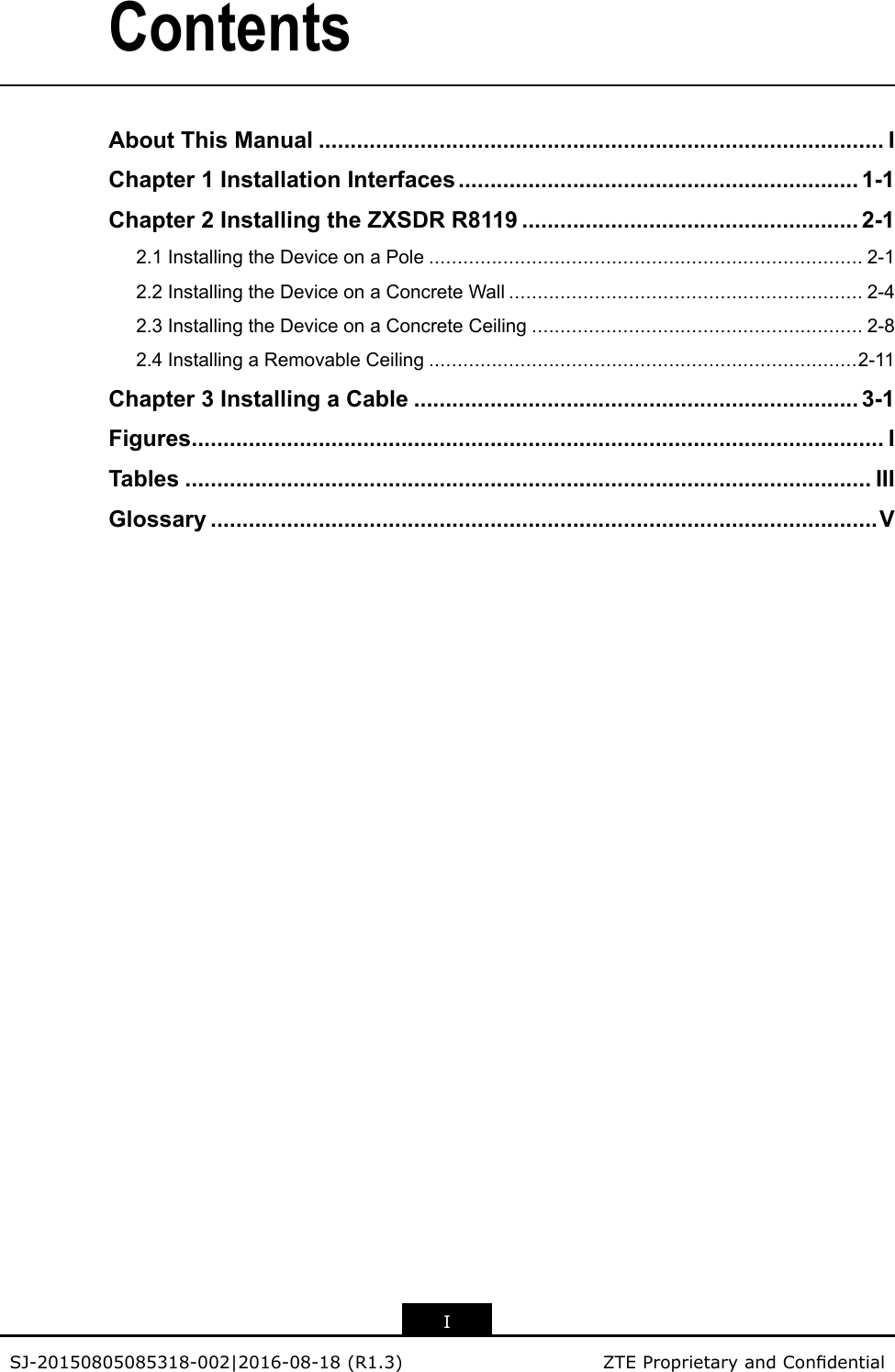 ContentsAboutThisManual.........................................................................................IChapter1InstallationInterfaces...............................................................1-1Chapter2InstallingtheZXSDRR8119.....................................................2-12.1InstallingtheDeviceonaPole............................................................................2-12.2InstallingtheDeviceonaConcreteWall..............................................................2-42.3InstallingtheDeviceonaConcreteCeiling..........................................................2-82.4InstallingaRemovableCeiling...........................................................................2-11Chapter3InstallingaCable......................................................................3-1Figures.............................................................................................................ITables............................................................................................................IIIGlossary.........................................................................................................VISJ-20150805085318-002|2016-08-18(R1.3)ZTEProprietaryandCondential