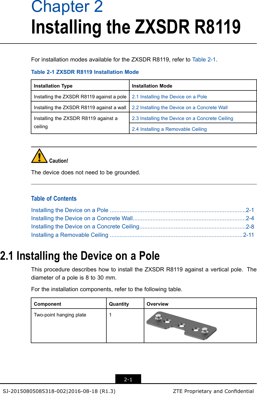 Chapter2InstallingtheZXSDRR8119ForinstallationmodesavailablefortheZXSDRR8119,refertoT able2-1.Table2-1ZXSDRR8119InstallationModeInstallationTypeInstallationModeInstallingtheZXSDRR8119againstapole2.1InstallingtheDeviceonaPoleInstallingtheZXSDRR8119againstawall2.2InstallingtheDeviceonaConcreteWall2.3InstallingtheDeviceonaConcreteCeiling InstallingtheZXSDRR8119againstaceiling2.4InstallingaRemovableCeilingCaution!Thedevicedoesnotneedtobegrounded.TableofContentsInstallingtheDeviceonaPole...................................................................................2-1InstallingtheDeviceonaConcreteWall.....................................................................2-4InstallingtheDeviceonaConcreteCeiling.................................................................2-8InstallingaRemovableCeiling.................................................................................2-112.1InstallingtheDeviceonaPoleThisproceduredescribeshowtoinstalltheZXSDRR8119againstaverticalpole.Thediameterofapoleis8to30mm.Fortheinstallationcomponents,refertothefollowingtable.ComponentQuantityOverviewTwo-pointhangingplate12-1SJ-20150805085318-002|2016-08-18(R1.3)ZTEProprietaryandCondential