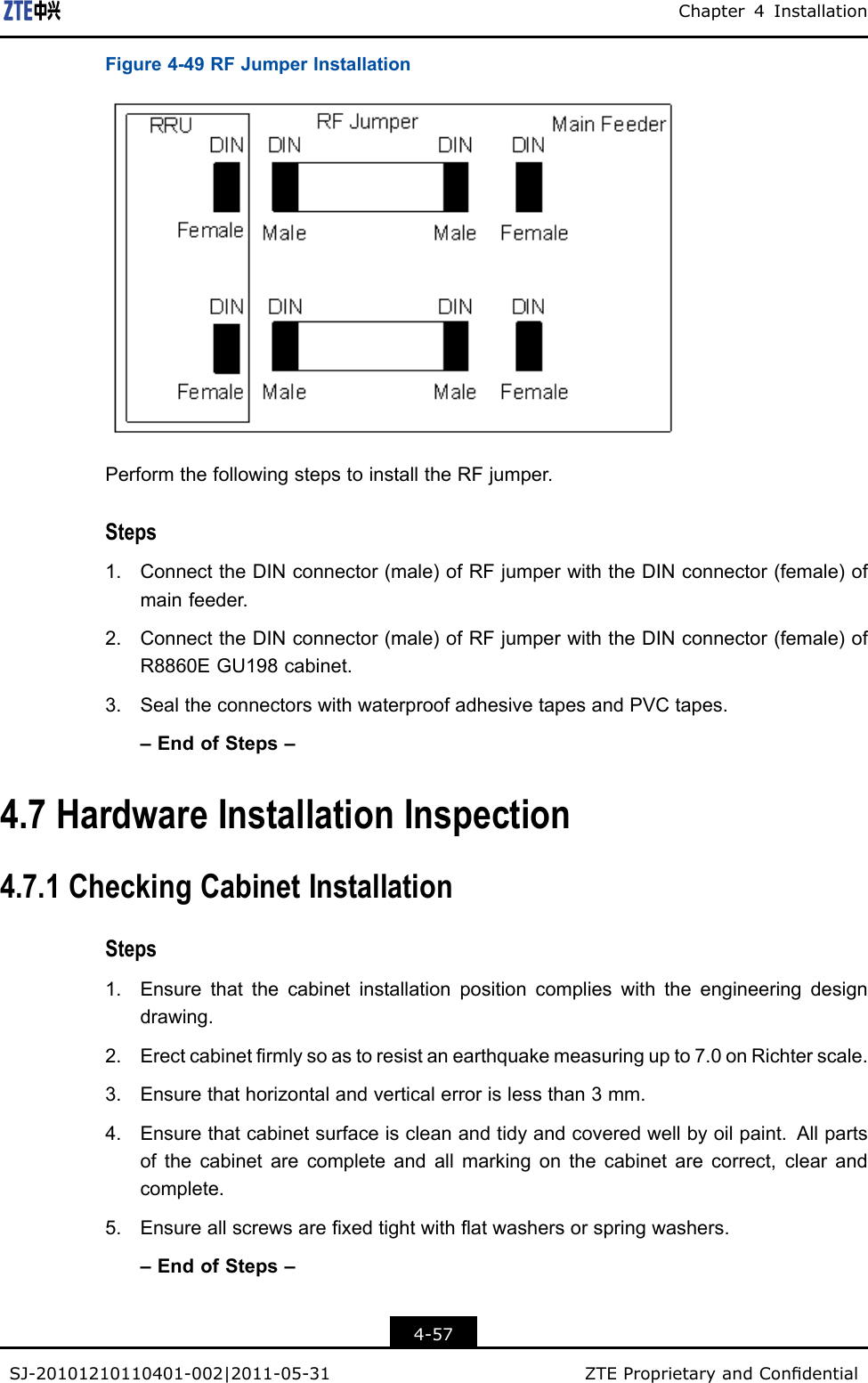 Chapter4InstallationFigure4-49RFJumperInstallationPerformthefollowingstepstoinstalltheRFjumper.Steps1.ConnecttheDINconnector(male)ofRFjumperwiththeDINconnector(female)ofmainfeeder.2.ConnecttheDINconnector(male)ofRFjumperwiththeDINconnector(female)ofR8860EGU198cabinet.3.SealtheconnectorswithwaterproofadhesivetapesandPVCtapes.–EndofSteps–4.7HardwareInstallationInspection4.7.1CheckingCabinetInstallationSteps1.Ensurethatthecabinetinstallationpositioncomplieswiththeengineeringdesigndrawing.2.Erectcabinetrmlysoastoresistanearthquakemeasuringupto7.0onRichterscale.3.Ensurethathorizontalandverticalerrorislessthan3mm.4.Ensurethatcabinetsurfaceiscleanandtidyandcoveredwellbyoilpaint.Allpartsofthecabinetarecompleteandallmarkingonthecabinetarecorrect,clearandcomplete.5.Ensureallscrewsarexedtightwithatwashersorspringwashers.–EndofSteps–4-57SJ-20101210110401-002|2011-05-31ZTEProprietaryandCondential