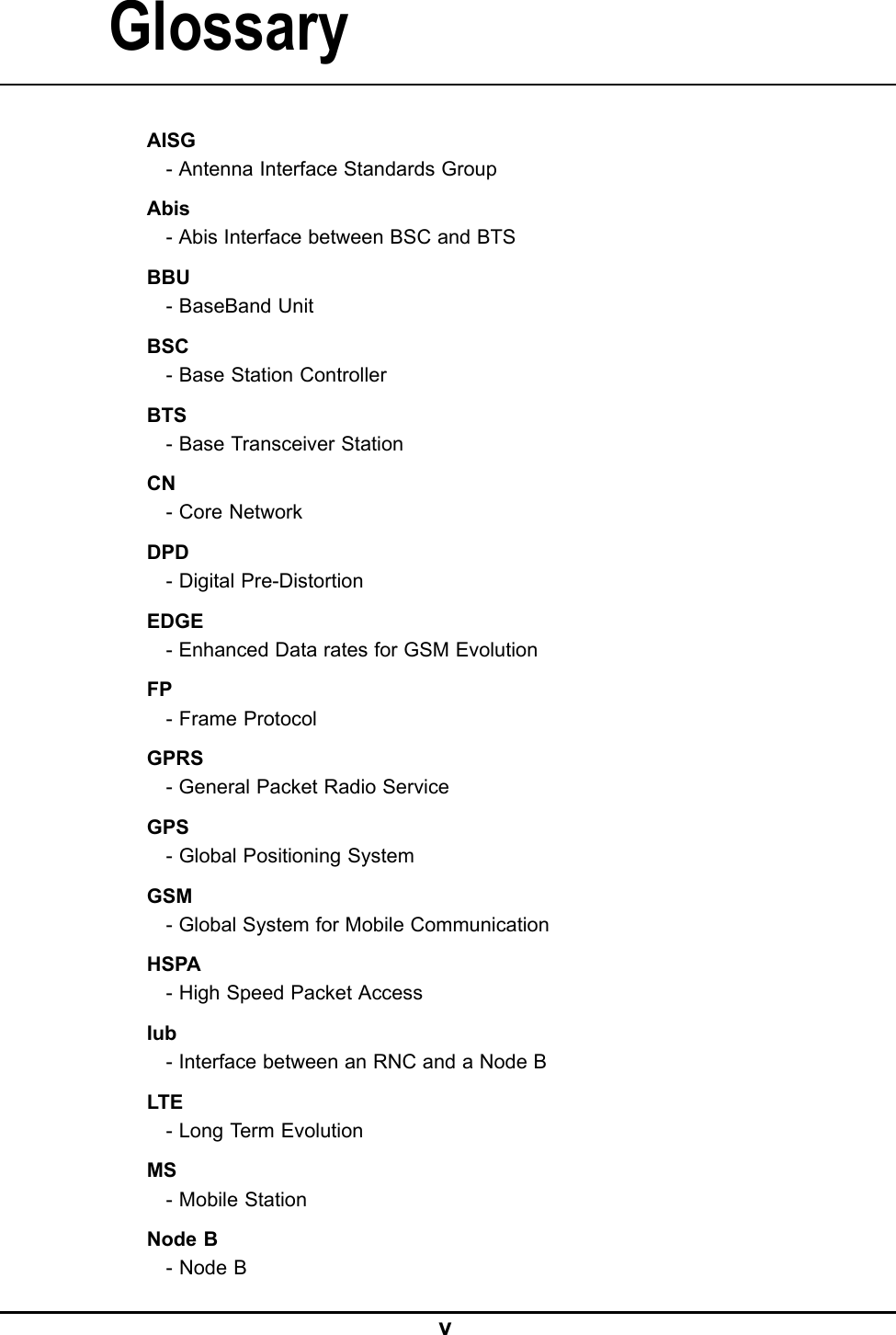 GlossaryAISG-AntennaInterfaceStandardsGroupAbis-AbisInterfacebetweenBSCandBTSBBU-BaseBandUnitBSC-BaseStationControllerBTS-BaseTransceiverStationCN-CoreNetworkDPD-DigitalPre-DistortionEDGE-EnhancedDataratesforGSMEvolutionFP-FrameProtocolGPRS-GeneralPacketRadioServiceGPS-GlobalPositioningSystemGSM-GlobalSystemforMobileCommunicationHSPA-HighSpeedPacketAccessIub-InterfacebetweenanRNCandaNodeBLTE-LongT ermEvolutionMS-MobileStationNodeB-NodeBV