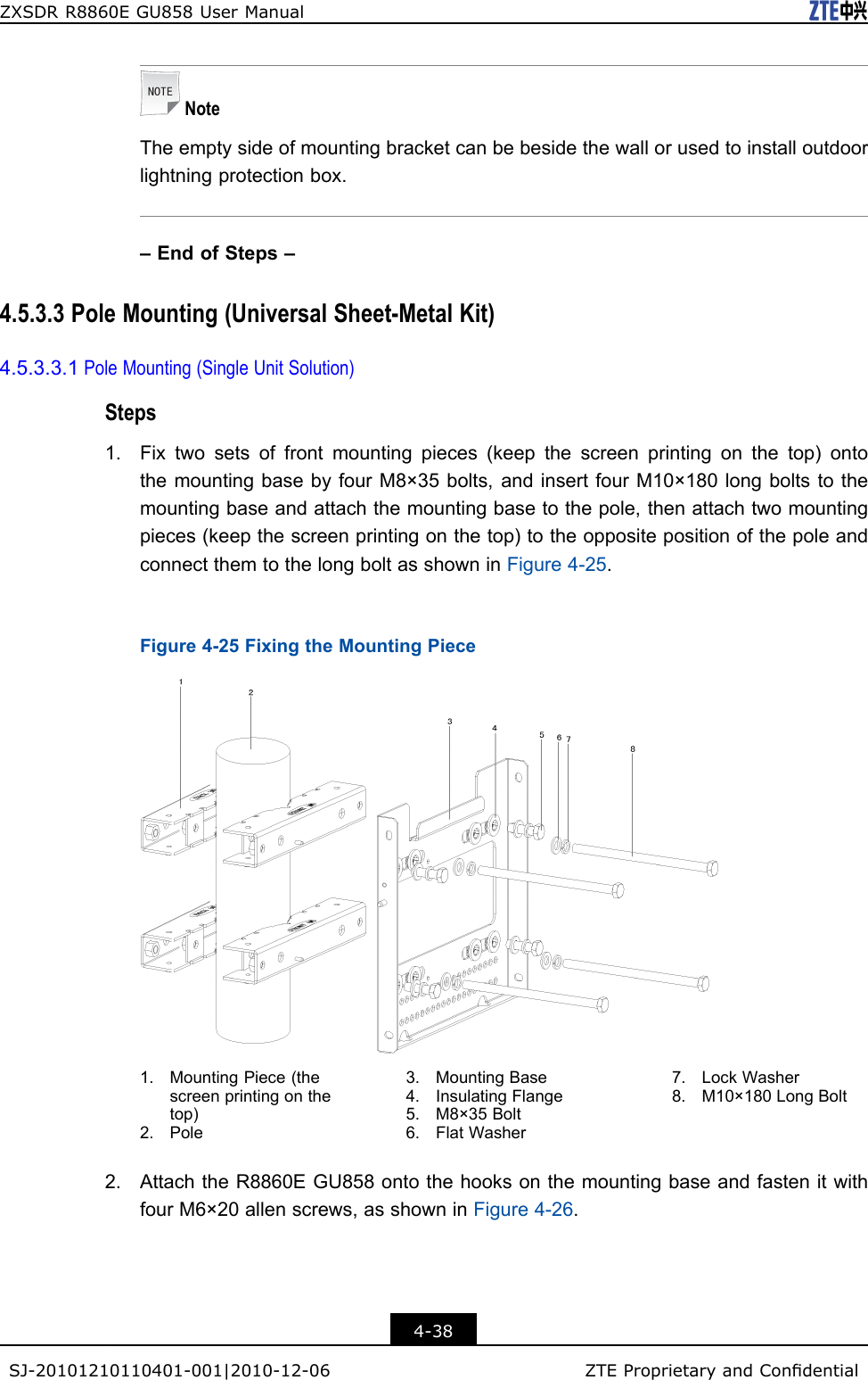 ZXSDRR8860EGU858UserManualNoteTheemptysideofmountingbracketcanbebesidethewallorusedtoinstalloutdoorlightningprotectionbox.–EndofSteps–4.5.3.3PoleMounting(UniversalSheet-MetalKit)4.5.3.3.1PoleMounting(SingleUnitSolution)Steps1.Fixtwosetsoffrontmountingpieces(keepthescreenprintingonthetop)ontothemountingbasebyfourM8×35bolts,andinsertfourM10×180longboltstothemountingbaseandattachthemountingbasetothepole,thenattachtwomountingpieces(keepthescreenprintingonthetop)totheoppositepositionofthepoleandconnectthemtothelongboltasshowninFigure4-25.Figure4-25FixingtheMountingPiece1.MountingPiece(thescreenprintingonthetop)2.Pole3.MountingBase4.InsulatingFlange5.M8×35Bolt6.FlatWasher7.LockWasher8.M10×180LongBolt2.AttachtheR8860EGU858ontothehooksonthemountingbaseandfastenitwithfourM6×20allenscrews,asshowninFigure4-26.4-38SJ-20101210110401-001|2010-12-06ZTEProprietaryandCondential