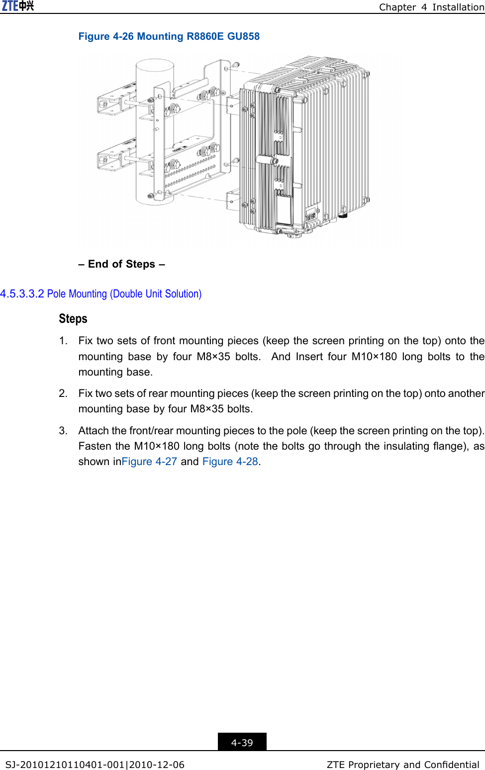 Chapter4InstallationFigure4-26MountingR8860EGU858–EndofSteps–4.5.3.3.2PoleMounting(DoubleUnitSolution)Steps1.Fixtwosetsoffrontmountingpieces(keepthescreenprintingonthetop)ontothemountingbasebyfourM8×35bolts.AndInsertfourM10×180longboltstothemountingbase.2.Fixtwosetsofrearmountingpieces(keepthescreenprintingonthetop)ontoanothermountingbasebyfourM8×35bolts.3.Attachthefront/rearmountingpiecestothepole(keepthescreenprintingonthetop).FastentheM10×180longbolts(notetheboltsgothroughtheinsulatingange),asshowninFigure4-27andFigure4-28.4-39SJ-20101210110401-001|2010-12-06ZTEProprietaryandCondential