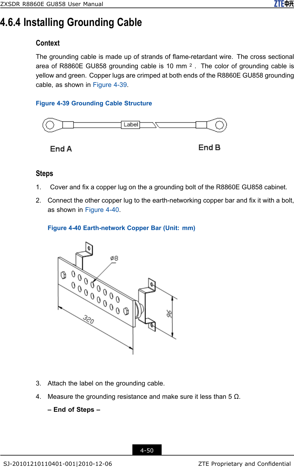 ZXSDRR8860EGU858UserManual4.6.4InstallingGroundingCableContextThegroundingcableismadeupofstrandsofame-retardantwire.ThecrosssectionalareaofR8860EGU858groundingcableis10mm2.Thecolorofgroundingcableisyellowandgreen.CopperlugsarecrimpedatbothendsoftheR8860EGU858groundingcable,asshowninFigure4-39.Figure4-39GroundingCableStructureSteps1.CoverandxacopperlugontheagroundingboltoftheR8860EGU858cabinet.2.Connecttheothercopperlugtotheearth-networkingcopperbarandxitwithabolt,asshowninFigure4-40.Figure4-40Earth-networkCopperBar(Unit:mm)3.Attachthelabelonthegroundingcable.4.Measurethegroundingresistanceandmakesureitlessthan5Ω.–EndofSteps–4-50SJ-20101210110401-001|2010-12-06ZTEProprietaryandCondential