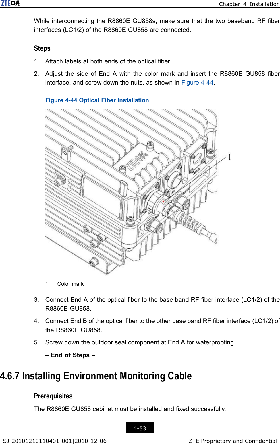 Chapter4InstallationWhileinterconnectingtheR8860EGU858s,makesurethatthetwobasebandRFberinterfaces(LC1/2)oftheR8860EGU858areconnected.Steps1.Attachlabelsatbothendsoftheopticalber.2.AdjustthesideofEndAwiththecolormarkandinserttheR8860EGU858berinterface,andscrewdownthenuts,asshowninFigure4-44.Figure4-44OpticalFiberInstallation1.Colormark3.ConnectEndAoftheopticalbertothebasebandRFberinterface(LC1/2)oftheR8860EGU858.4.ConnectEndBoftheopticalbertotheotherbasebandRFberinterface(LC1/2)oftheR8860EGU858.5.ScrewdowntheoutdoorsealcomponentatEndAforwaterproong.–EndofSteps–4.6.7InstallingEnvironmentMonitoringCablePrerequisitesTheR8860EGU858cabinetmustbeinstalledandxedsuccessfully.4-53SJ-20101210110401-001|2010-12-06ZTEProprietaryandCondential