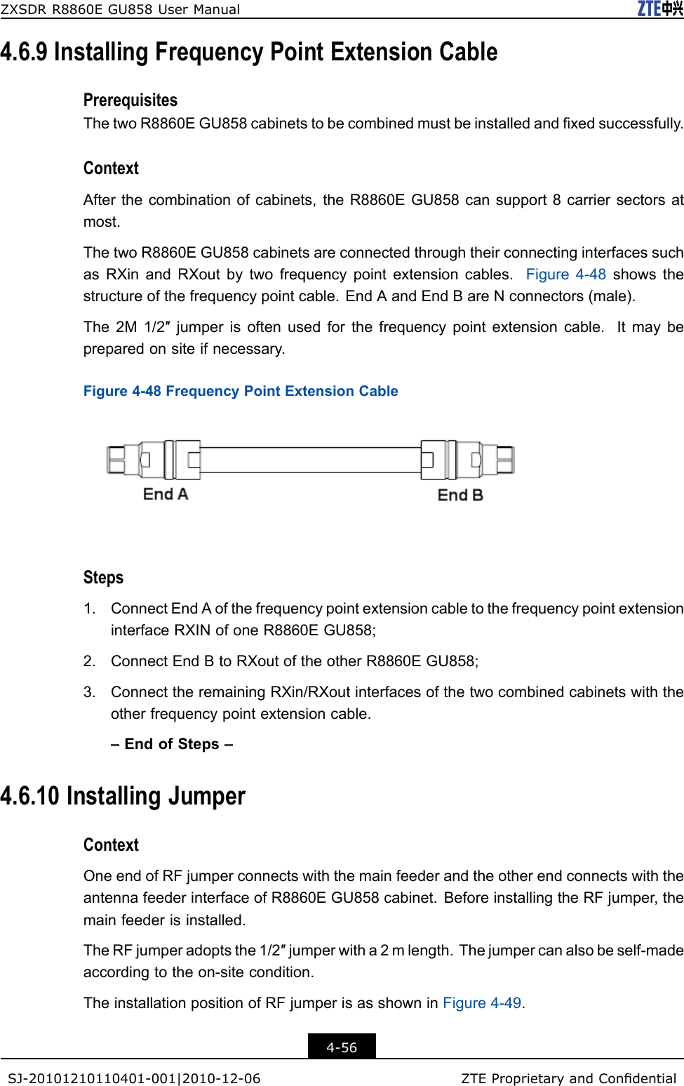 ZXSDRR8860EGU858UserManual4.6.9InstallingFrequencyPointExtensionCablePrerequisitesThetwoR8860EGU858cabinetstobecombinedmustbeinstalledandxedsuccessfully.ContextAfterthecombinationofcabinets,theR8860EGU858cansupport8carriersectorsatmost.ThetwoR8860EGU858cabinetsareconnectedthroughtheirconnectinginterfacessuchasRXinandRXoutbytwofrequencypointextensioncables.Figure4-48showsthestructureofthefrequencypointcable.EndAandEndBareNconnectors(male).The2M1/2″jumperisoftenusedforthefrequencypointextensioncable.Itmaybepreparedonsiteifnecessary.Figure4-48FrequencyPointExtensionCableSteps1.ConnectEndAofthefrequencypointextensioncabletothefrequencypointextensioninterfaceRXINofoneR8860EGU858;2.ConnectEndBtoRXoutoftheotherR8860EGU858;3.ConnecttheremainingRXin/RXoutinterfacesofthetwocombinedcabinetswiththeotherfrequencypointextensioncable.–EndofSteps–4.6.10InstallingJumperContextOneendofRFjumperconnectswiththemainfeederandtheotherendconnectswiththeantennafeederinterfaceofR8860EGU858cabinet.BeforeinstallingtheRFjumper,themainfeederisinstalled.TheRFjumperadoptsthe1/2″jumperwitha2mlength.Thejumpercanalsobeself-madeaccordingtotheon-sitecondition.TheinstallationpositionofRFjumperisasshowninFigure4-49.4-56SJ-20101210110401-001|2010-12-06ZTEProprietaryandCondential